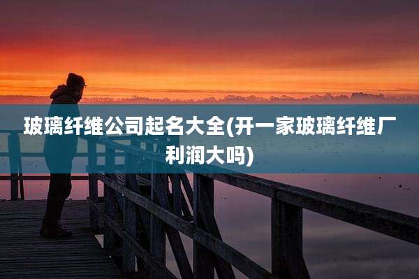 玻璃纤维公司起名大全(开一家玻璃纤维厂利润大吗)