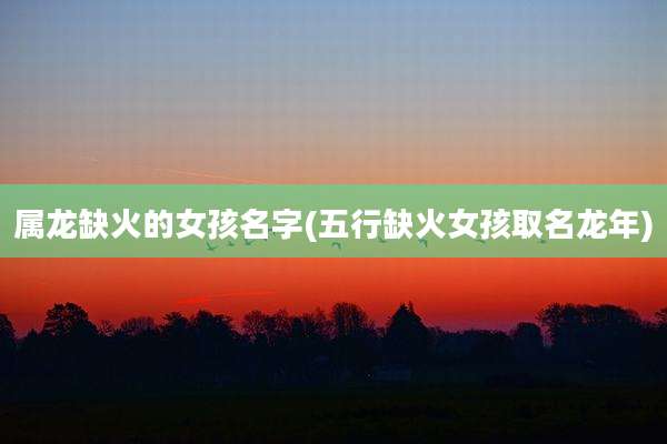 属龙缺火的女孩名字(五行缺火女孩取名龙年)