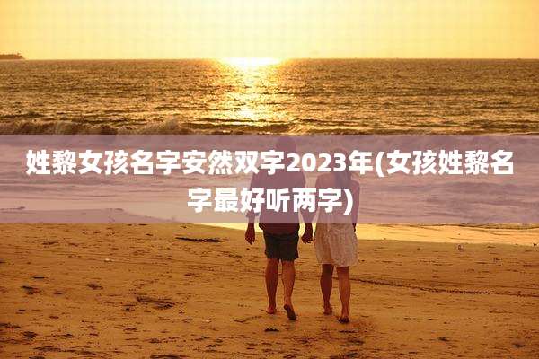 姓黎女孩名字安然双字2023年(女孩姓黎名字最好听两字)