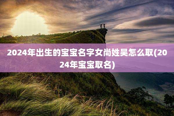 2024年出生的宝宝名字女尚姓吴怎么取(2024年宝宝取名)