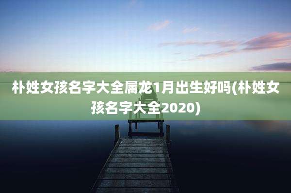 朴姓女孩名字大全属龙1月出生好吗(朴姓女孩名字大全2020)