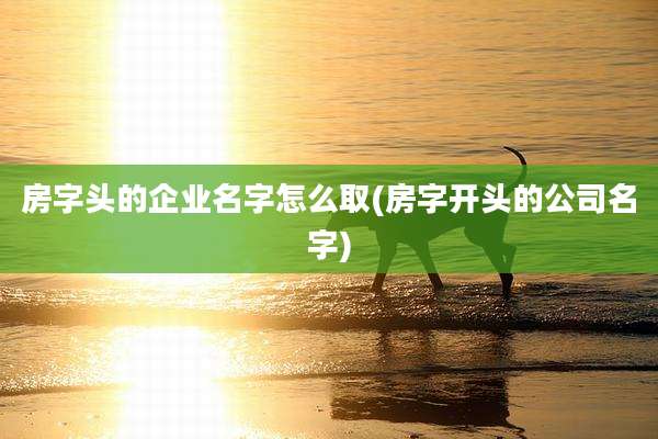 房字头的企业名字怎么取(房字开头的公司名字)
