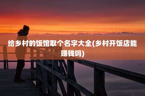 给乡村的饭馆取个名字大全(乡村开饭店能赚钱吗)