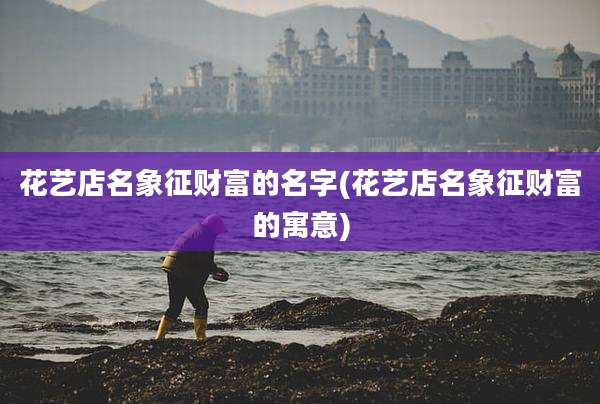 花艺店名象征财富的名字(花艺店名象征财富的寓意)