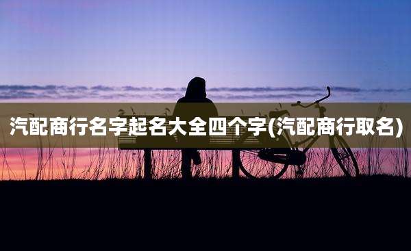 汽配商行名字起名大全四个字(汽配商行取名)