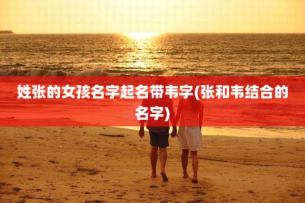 姓张的女孩名字起名带韦字(张和韦结合的名字)