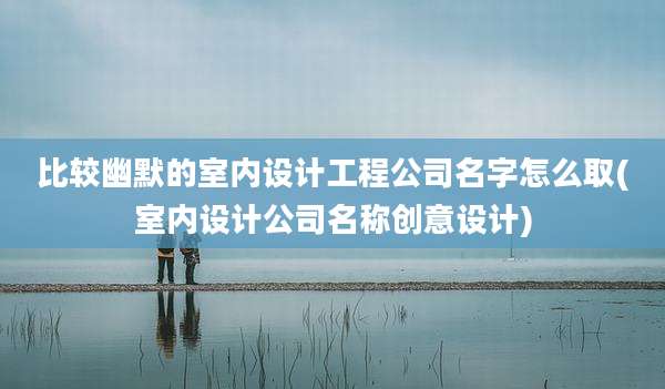 比较幽默的室内设计工程公司名字怎么取(室内设计公司名称创意设计)