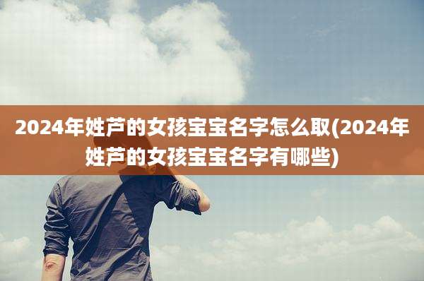 2024年姓芦的女孩宝宝名字怎么取(2024年姓芦的女孩宝宝名字有哪些)