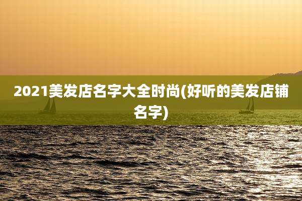 2021美发店名字大全时尚(好听的美发店铺名字)