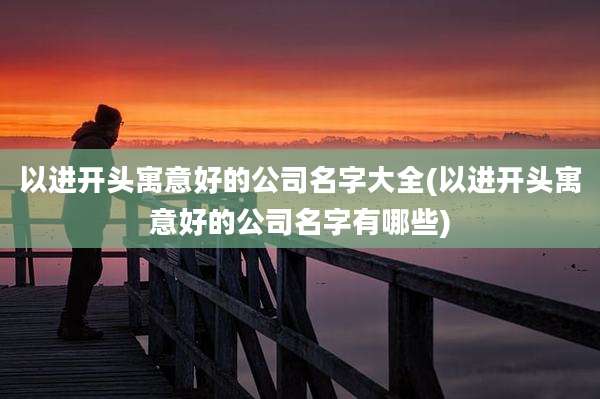 以进开头寓意好的公司名字大全(以进开头寓意好的公司名字有哪些)