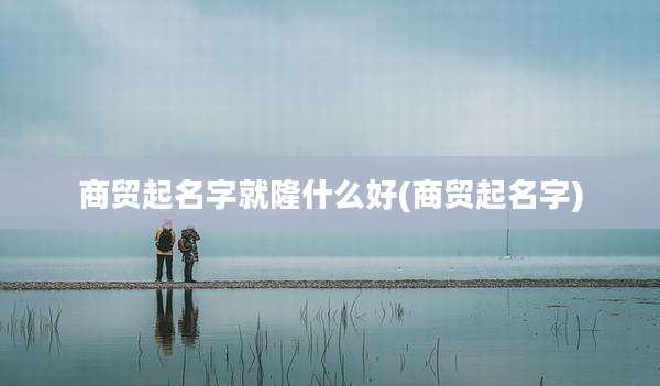 商贸起名字就隆什么好(商贸起名字)
