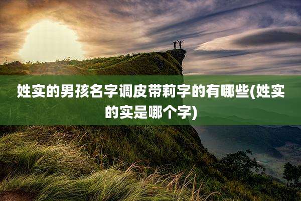 姓实的男孩名字调皮带莉字的有哪些(姓实的实是哪个字)