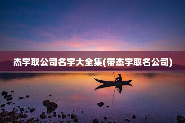杰字取公司名字大全集(带杰字取名公司)