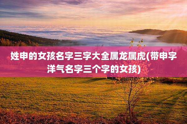 姓申的女孩名字三字大全属龙属虎(带申字洋气名字三个字的女孩)