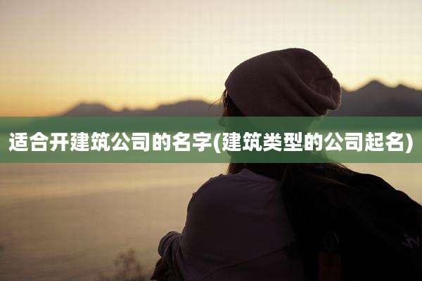 适合开建筑公司的名字(建筑类型的公司起名)