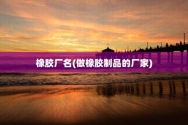 橡胶厂名(做橡胶制品的厂家)