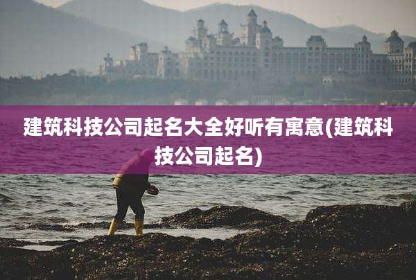 建筑科技公司起名大全好听有寓意(建筑科技公司起名)