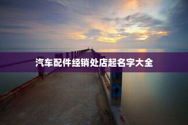 汽车配件经销处店起名字大全
