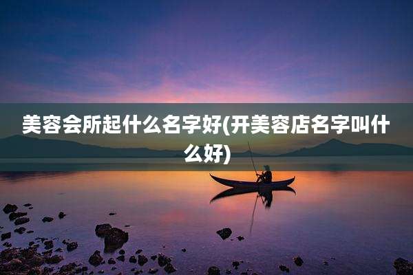 美容会所起什么名字好(开美容店名字叫什么好)