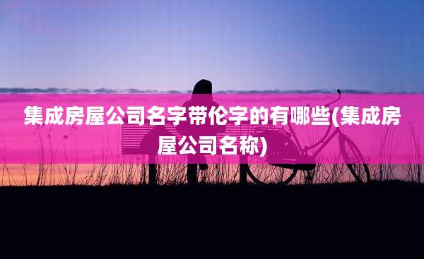 集成房屋公司名字带伦字的有哪些(集成房屋公司名称)