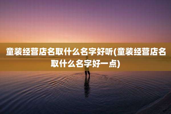 童装经营店名取什么名字好听(童装经营店名取什么名字好一点)