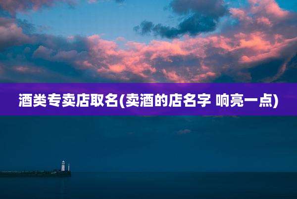 酒类专卖店取名(卖酒的店名字 响亮一点)