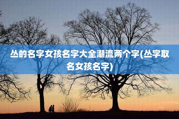 丛的名字女孩名字大全潮流两个字(丛字取名女孩名字)