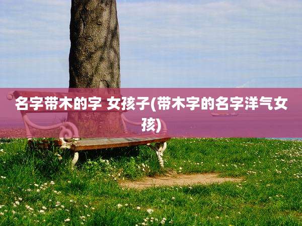 名字带木的字 女孩子(带木字的名字洋气女孩)