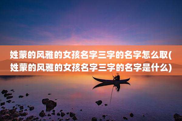 姓蒙的风雅的女孩名字三字的名字怎么取(姓蒙的风雅的女孩名字三字的名字是什么)