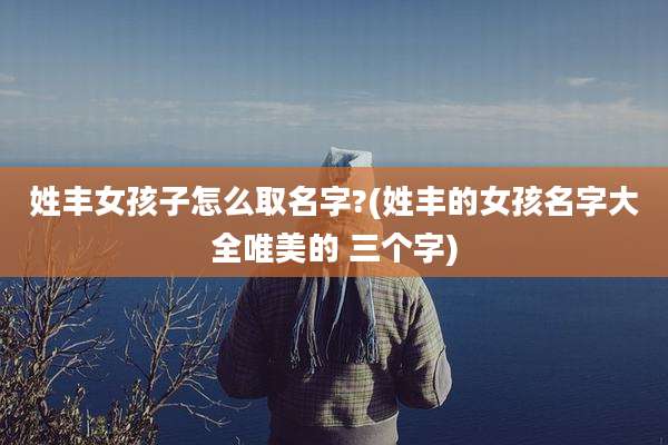 姓丰女孩子怎么取名字?(姓丰的女孩名字大全唯美的 三个字)