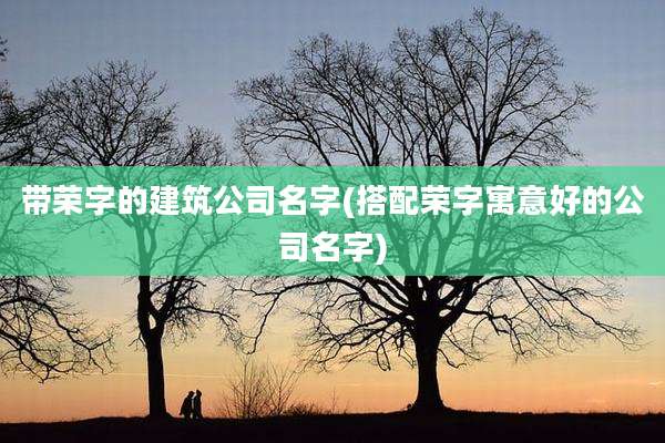 带荣字的建筑公司名字(搭配荣字寓意好的公司名字)