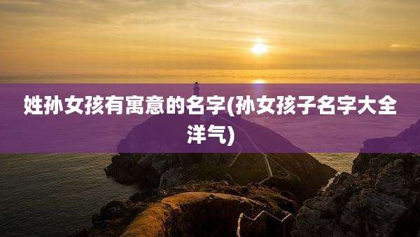 姓孙女孩有寓意的名字(孙女孩子名字大全洋气)