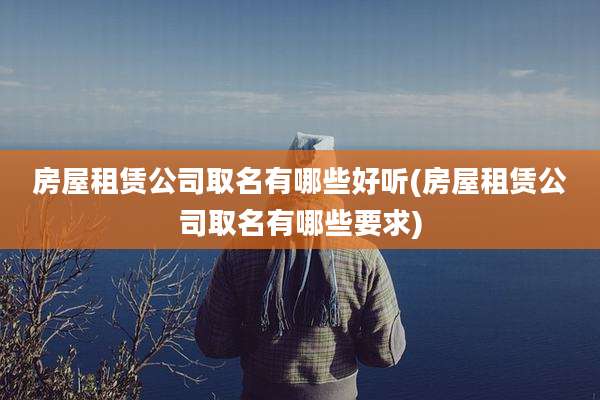 房屋租赁公司取名有哪些好听(房屋租赁公司取名有哪些要求)