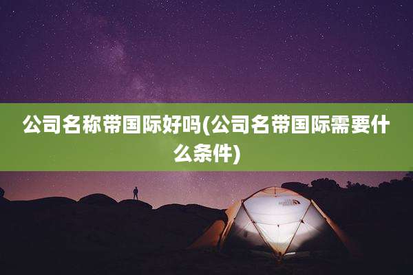 公司名称带国际好吗(公司名带国际需要什么条件)