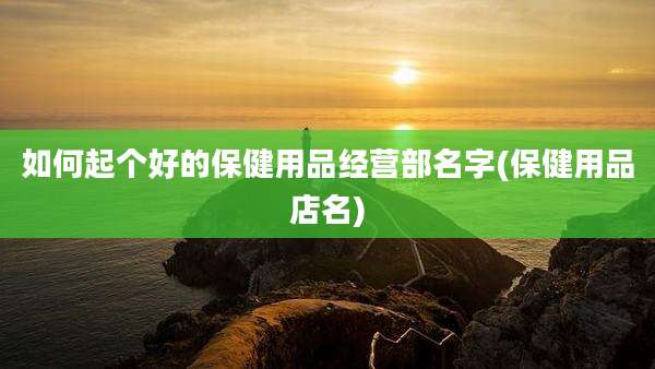 如何起个好的保健用品经营部名字(保健用品店名)