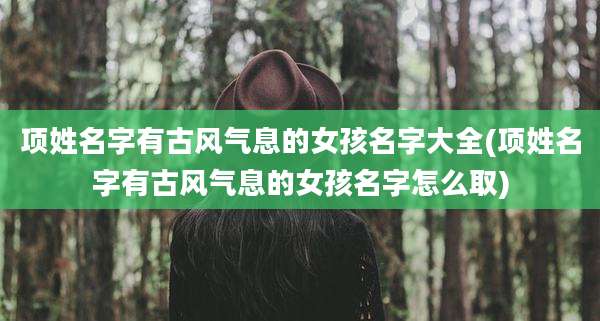 项姓名字有古风气息的女孩名字大全(项姓名字有古风气息的女孩名字怎么取)