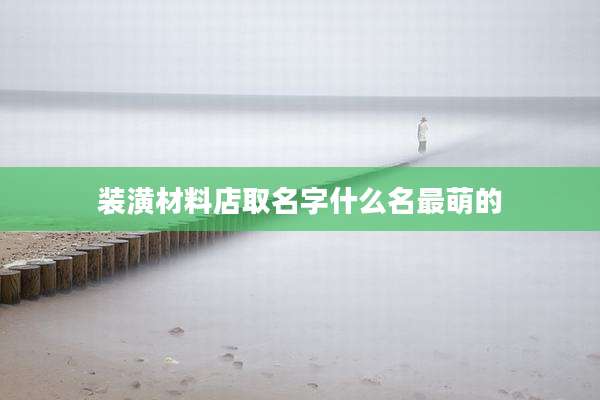 装潢材料店取名字什么名最萌的