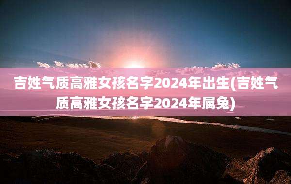 吉姓气质高雅女孩名字2024年出生(吉姓气质高雅女孩名字2024年属兔)