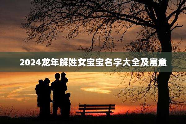 2024龙年解姓女宝宝名字大全及寓意