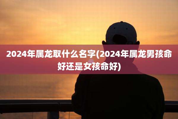 2024年属龙取什么名字(2024年属龙男孩命好还是女孩命好)
