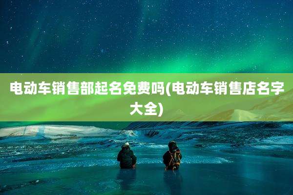 电动车销售部起名免费吗(电动车销售店名字大全)