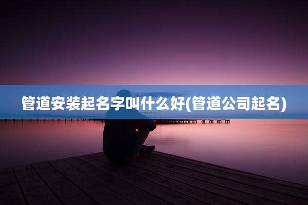 管道安装起名字叫什么好(管道公司起名)