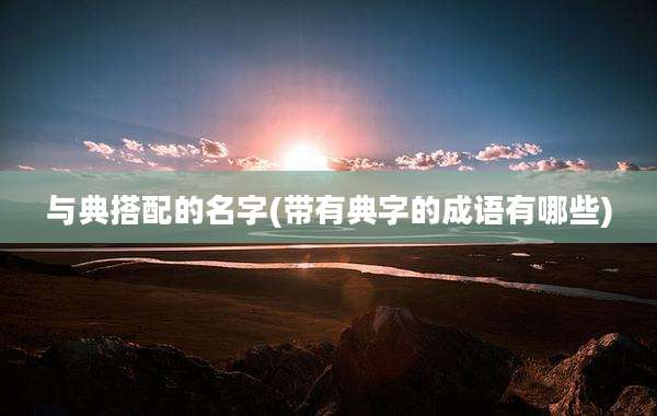 与典搭配的名字(带有典字的成语有哪些)