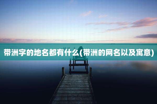 带洲字的地名都有什么(带洲的网名以及寓意)