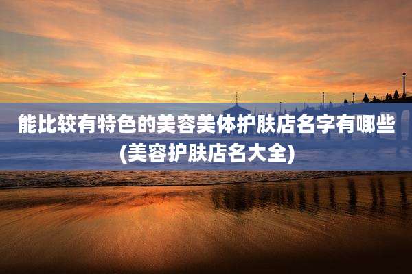 能比较有特色的美容美体护肤店名字有哪些(美容护肤店名大全)