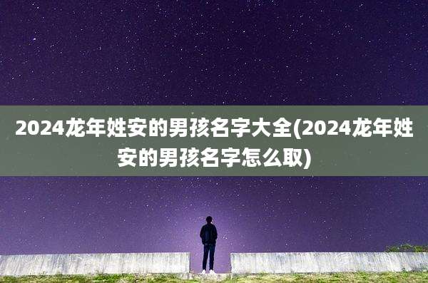 2024龙年姓安的男孩名字大全(2024龙年姓安的男孩名字怎么取)