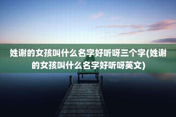 姓谢的女孩叫什么名字好听呀三个字(姓谢的女孩叫什么名字好听呀英文)