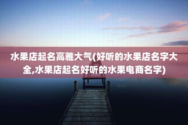 水果店起名高雅大气(好听的水果店名字大全,水果店起名好听的水果电商名字)