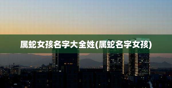 属蛇女孩名字大全姓(属蛇名字女孩)