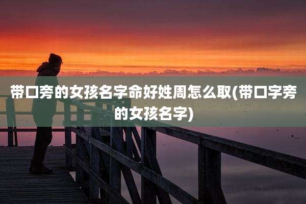 带口旁的女孩名字命好姓周怎么取(带口字旁的女孩名字)